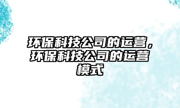 環(huán)保科技公司的運(yùn)營(yíng)，環(huán)?？萍脊镜倪\(yùn)營(yíng)模式