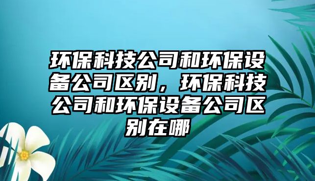 環(huán)保科技公司和環(huán)保設(shè)備公司區(qū)別，環(huán)?？萍脊竞铜h(huán)保設(shè)備公司區(qū)別在哪