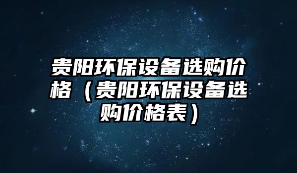 貴陽(yáng)環(huán)保設(shè)備選購(gòu)價(jià)格（貴陽(yáng)環(huán)保設(shè)備選購(gòu)價(jià)格表）