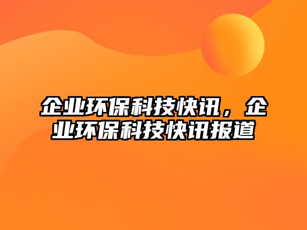 企業(yè)環(huán)保科技快訊，企業(yè)環(huán)保科技快訊報(bào)道