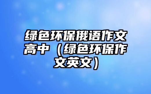 綠色環(huán)保俄語作文高中（綠色環(huán)保作文英文）