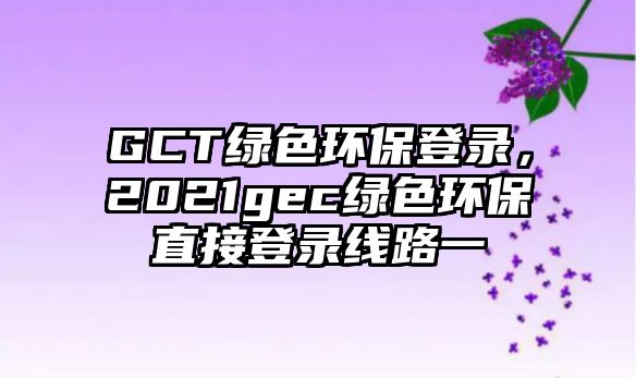 GCT綠色環(huán)保登錄，2021gec綠色環(huán)保直接登錄線路一