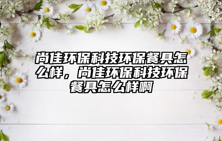 尚佳環(huán)保科技環(huán)保餐具怎么樣，尚佳環(huán)保科技環(huán)保餐具怎么樣啊