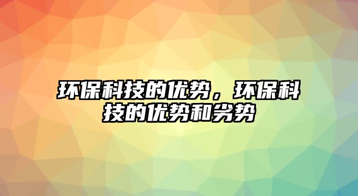 環(huán)?？萍嫉膬?yōu)勢，環(huán)保科技的優(yōu)勢和劣勢