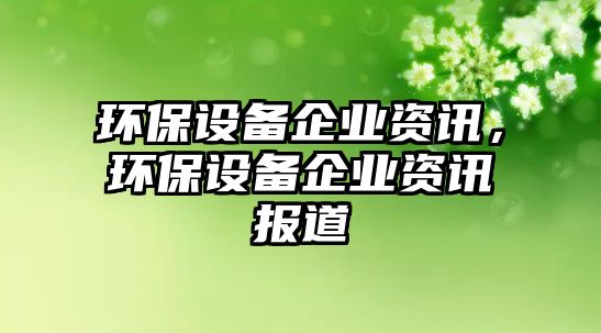 環(huán)保設(shè)備企業(yè)資訊，環(huán)保設(shè)備企業(yè)資訊報(bào)道