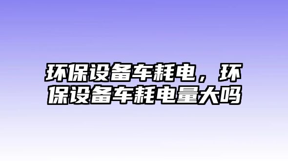 環(huán)保設備車耗電，環(huán)保設備車耗電量大嗎