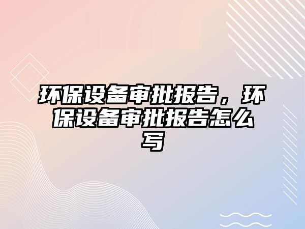 環(huán)保設備審批報告，環(huán)保設備審批報告怎么寫