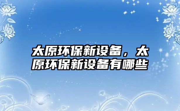 太原環(huán)保新設(shè)備，太原環(huán)保新設(shè)備有哪些