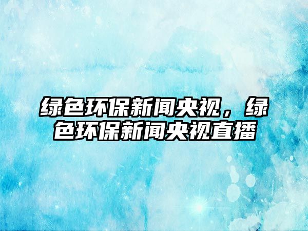 綠色環(huán)保新聞央視，綠色環(huán)保新聞央視直播