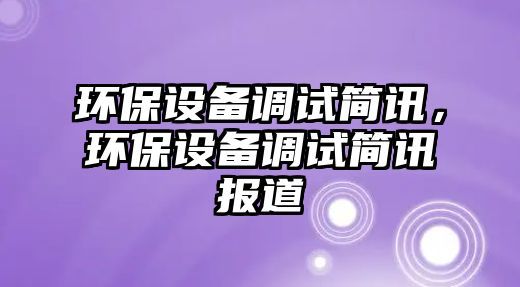 環(huán)保設(shè)備調(diào)試簡訊，環(huán)保設(shè)備調(diào)試簡訊報道