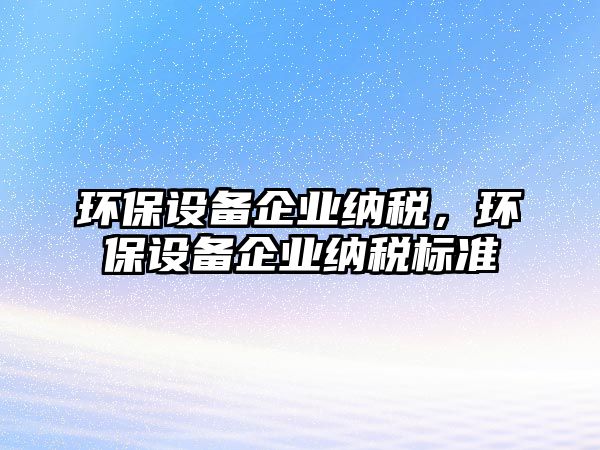 環(huán)保設(shè)備企業(yè)納稅，環(huán)保設(shè)備企業(yè)納稅標(biāo)準(zhǔn)