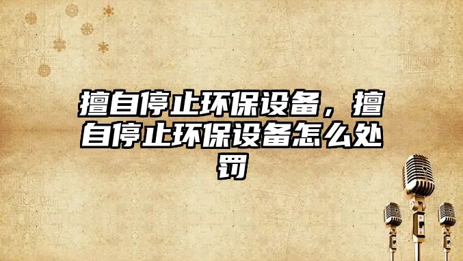 擅自停止環(huán)保設備，擅自停止環(huán)保設備怎么處罰