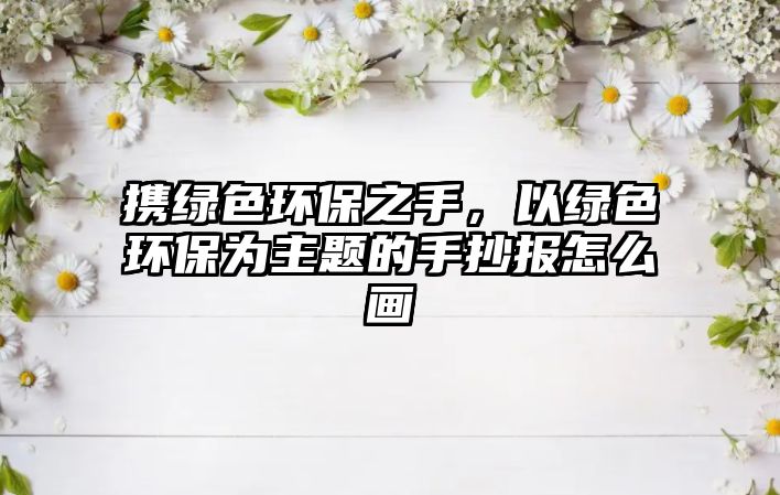 攜綠色環(huán)保之手，以綠色環(huán)保為主題的手抄報怎么畫