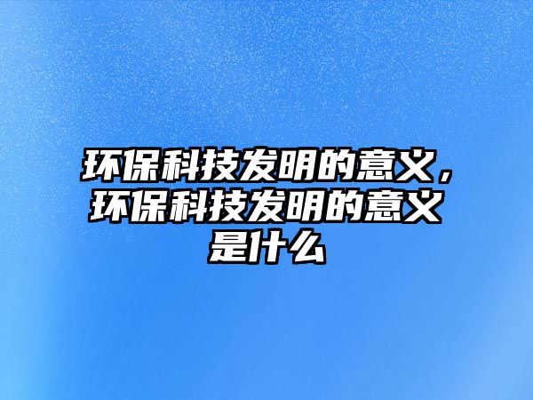 環(huán)?？萍及l(fā)明的意義，環(huán)?？萍及l(fā)明的意義是什么