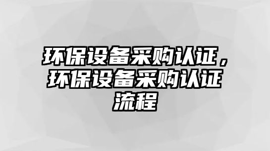 環(huán)保設(shè)備采購(gòu)認(rèn)證，環(huán)保設(shè)備采購(gòu)認(rèn)證流程