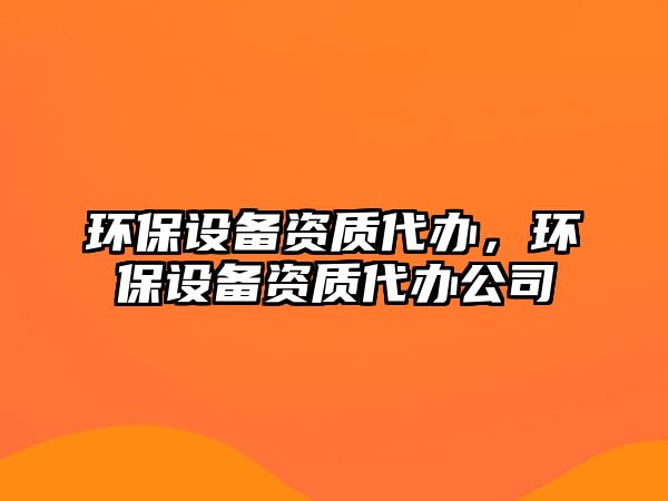 環(huán)保設(shè)備資質(zhì)代辦，環(huán)保設(shè)備資質(zhì)代辦公司