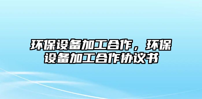 環(huán)保設(shè)備加工合作，環(huán)保設(shè)備加工合作協(xié)議書(shū)